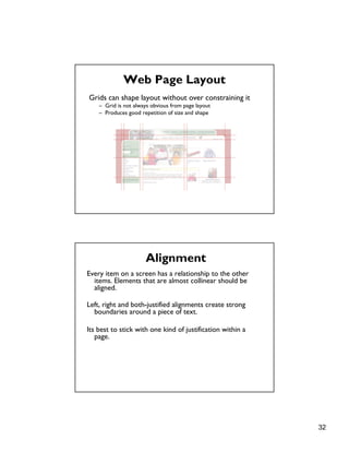 32
Web Page Layout
Grids can shape layout without over constraining it
– Grid is not always obvious from page layout
– Produces good repetition of size and shape
Every item on a screen has a relationship to the other
items. Elements that are almost collinear should be
aligned.
Left, right and both-justified alignments create strong
boundaries around a piece of text.
Its best to stick with one kind of justification within a
page.
Alignment
 