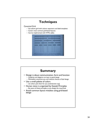 34
Techniques
Canonical Grid
– Six-column grid with column separators and label templates
– Covers most common grid-based layouts
– Can be implemented with HTML tables
Summary
• Design is about communication, form and function
– Simplicity and elegance are keys to good design
– Minimalism constrains you and reduces chances of bad design
• Use a small palette of colors
– Let others pick them for you (colorbrewer.org)
• Human vision is organized by Gestalt Principles
– Be aware of these principles as you design the visual look
• Avoid common layout mistakes using grid-based
design
 