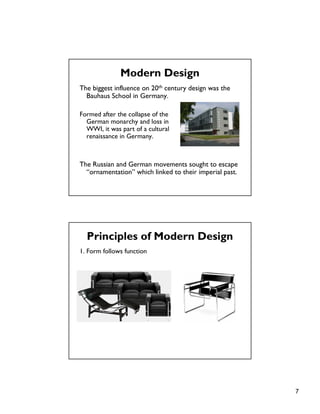 7
The biggest influence on 20th century design was the
Bauhaus School in Germany.
Formed after the collapse of the
German monarchy and loss in
WWI, it was part of a cultural
renaissance in Germany.
The Russian and German movements sought to escape
“ornamentation” which linked to their imperial past.
Modern Design
Principles of Modern Design
1. Form follows function
 