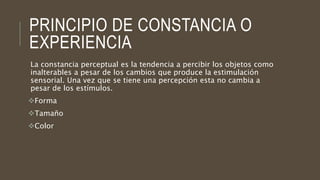 PRINCIPIO DE CONSTANCIA O
EXPERIENCIA
La constancia perceptual es la tendencia a percibir los objetos como
inalterables a pesar de los cambios que produce la estimulación
sensorial. Una vez que se tiene una percepción esta no cambia a
pesar de los estímulos.
Forma
Tamaño
Color
 