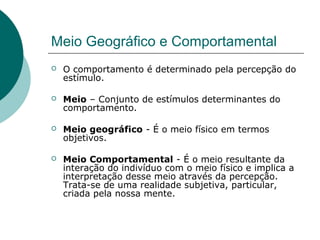 Meio Geográfico e Comportamental
 O comportamento é determinado pela percepção do
estímulo.
 Meio – Conjunto de estímulos determinantes do
comportamento.
 Meio geográfico - É o meio físico em termos
objetivos.
 Meio Comportamental - É o meio resultante da
interação do indivíduo com o meio físico e implica a
interpretação desse meio através da percepção.
Trata-se de uma realidade subjetiva, particular,
criada pela nossa mente.
 