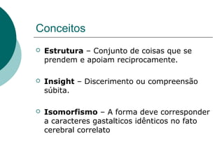 Conceitos
 Estrutura – Conjunto de coisas que se
prendem e apoiam reciprocamente.
 Insight – Discerimento ou compreensão
súbita.
 Isomorfismo – A forma deve corresponder
a caracteres gastalticos idênticos no fato
cerebral correlato
 