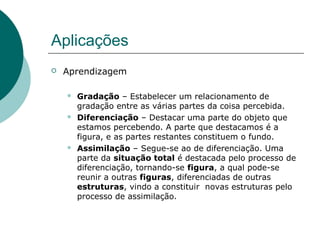 Aplicações
 Aprendizagem
 Gradação – Estabelecer um relacionamento de
gradação entre as várias partes da coisa percebida.
 Diferenciação – Destacar uma parte do objeto que
estamos percebendo. A parte que destacamos é a
figura, e as partes restantes constituem o fundo.
 Assimilação – Segue-se ao de diferenciação. Uma
parte da situação total é destacada pelo processo de
diferenciação, tornando-se figura, a qual pode-se
reunir a outras figuras, diferenciadas de outras
estruturas, vindo a constituir novas estruturas pelo
processo de assimilação.
 