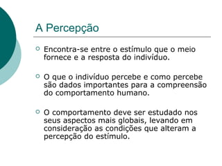 A Percepção
 Encontra-se entre o estímulo que o meio
fornece e a resposta do indivíduo.
 O que o indivíduo percebe e como percebe
são dados importantes para a compreensão
do comportamento humano.
 O comportamento deve ser estudado nos
seus aspectos mais globais, levando em
consideração as condições que alteram a
percepção do estímulo.
 