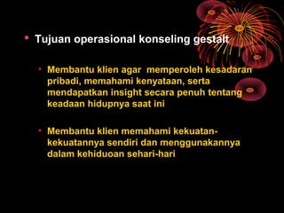  Tujuan operasional konseling gestalt
• Membantu klien agar memperoleh kesadaran
pribadi, memahami kenyataan, serta
mendapatkan insight secara penuh tentang
keadaan hidupnya saat ini
• Membantu klien memahami kekuatan-
kekuatannya sendiri dan menggunakannya
dalam kehiduoan sehari-hari
 