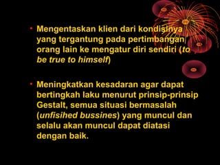 • Mengentaskan klien dari kondisinya
yang tergantung pada pertimbangan
orang lain ke mengatur diri sendiri (to
be true to himself)
• Meningkatkan kesadaran agar dapat
bertingkah laku menurut prinsip-prinsip
Gestalt, semua situasi bermasalah
(unfisihed bussines) yang muncul dan
selalu akan muncul dapat diatasi
dengan baik.
 