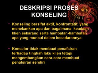 DESKRIPSI PROSES
KONSELING
• Konseling bersifat aktif, konfrontatif, yang
menekankan apa dan bagaimana keadaan
klien sekarang serta hambatan-hambatan
apa yang muncul dalam kesadarannya.
• Konselor tidak membuat penafsiran
terhadap tingkah laku klien tetapi
mengembangkan cara-cara membuat
penafsiran sendiri
 