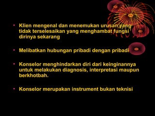 • Klien mengenal dan menemukan urusan yang
tidak terselesaikan yang menghambat fungsi
dirinya sekarang
• Melibatkan hubungan pribadi dengan pribadi
• Konselor menghindarkan diri dari keinginannya
untuk melakukan diagnosis, interpretasi maupun
berkhotbah.
• Konselor merupakan instrument bukan teknisi
 