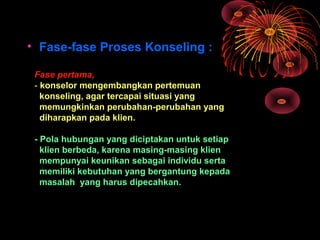 • Fase-fase Proses Konseling :
Fase pertama,
- konselor mengembangkan pertemuan
konseling, agar tercapai situasi yang
memungkinkan perubahan-perubahan yang
diharapkan pada klien.
- Pola hubungan yang diciptakan untuk setiap
klien berbeda, karena masing-masing klien
mempunyai keunikan sebagai individu serta
memiliki kebutuhan yang bergantung kepada
masalah yang harus dipecahkan.
 