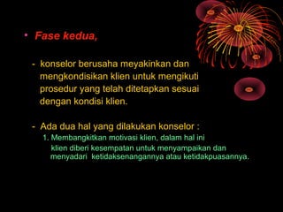 • Fase kedua,
- konselor berusaha meyakinkan dan
mengkondisikan klien untuk mengikuti
prosedur yang telah ditetapkan sesuai
dengan kondisi klien.
- Ada dua hal yang dilakukan konselor :
1. Membangkitkan motivasi klien, dalam hal ini
klien diberi kesempatan untuk menyampaikan dan
menyadari ketidaksenangannya atau ketidakpuasannya.
 