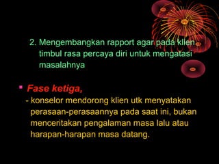 2. Mengembangkan rapport agar pada klien
timbul rasa percaya diri untuk mengatasi
masalahnya
 Fase ketiga,
- konselor mendorong klien utk menyatakan
perasaan-perasaannya pada saat ini, bukan
menceritakan pengalaman masa lalu atau
harapan-harapan masa datang.
 