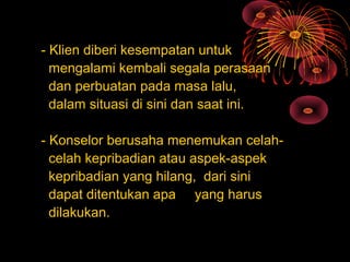 - Klien diberi kesempatan untuk
mengalami kembali segala perasaan
dan perbuatan pada masa lalu,
dalam situasi di sini dan saat ini.
- Konselor berusaha menemukan celah-
celah kepribadian atau aspek-aspek
kepribadian yang hilang, dari sini
dapat ditentukan apa yang harus
dilakukan.
 