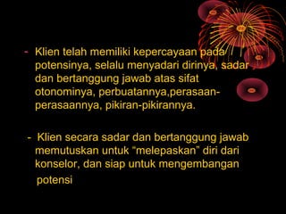 - Klien telah memiliki kepercayaan pada
potensinya, selalu menyadari dirinya, sadar
dan bertanggung jawab atas sifat
otonominya, perbuatannya,perasaan-
perasaannya, pikiran-pikirannya.
- Klien secara sadar dan bertanggung jawab
memutuskan untuk “melepaskan” diri dari
konselor, dan siap untuk mengembangan
potensi
 