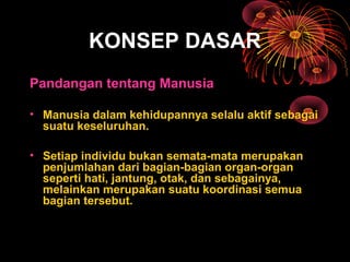 KONSEP DASAR
Pandangan tentang Manusia
• Manusia dalam kehidupannya selalu aktif sebagai
suatu keseluruhan.
• Setiap individu bukan semata-mata merupakan
penjumlahan dari bagian-bagian organ-organ
seperti hati, jantung, otak, dan sebagainya,
melainkan merupakan suatu koordinasi semua
bagian tersebut.
 