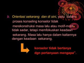 b. Orientasi sekarang dan di sini, yaitu dalam
proses konseling konselor tidak
merekonstruksi masa lalu atau motif-motif
tidak sadar, tetapi memfokuskan keadaan
sekarang. Masa lalu hanya dalam kaitannya
dengan keadaan sekarang.
konselor tidak bertanya
dgn pertanyaan mengapa”.
 
