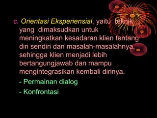 c. Orientasi Eksperiensial, yaitu teknik
yang dimaksudkan untuk
meningkatkan kesadaran klien tentang
diri sendiri dan masalah-masalahnya,
sehingga klien menjadi lebih
bertangungjawab dan mampu
mengintegrasikan kembali dirinya.
- Permainan dialog
- Konfrontasi
 