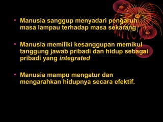 • Manusia sanggup menyadari pengaruh
masa lampau terhadap masa sekarang
• Manusia memiliki kesanggupan memikul
tanggung jawab pribadi dan hidup sebagai
pribadi yang integrated
• Manusia mampu mengatur dan
mengarahkan hidupnya secara efektif.
 