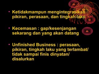 • Ketidakmampun mengintegrasikan
pikiran, perasaan, dan tingkah laku
• Kecemasan : gap/kesenjangan
sekarang dan yang akan datang
• Unfinished Business : perasaan,
pikiran, tingkah laku yang terlambat/
tidak sampai finis dinyatan/
disalurkan
 