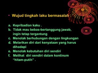 • Wujud tingkah laku bermasalah :
a. Kepribadian kaku .
b. Tidak mau bebas-bertanggung jawab,
ingin tetap tergantung
c. Menolak berhubungan dengan lingkungan
d. Melarikan diri dari kenyataan yang harus
dihadapi
e. Menolak kebutuhan diri sendiri
f. Melihat diri sendiri dalam kontinum
“hitam-putih” .
 