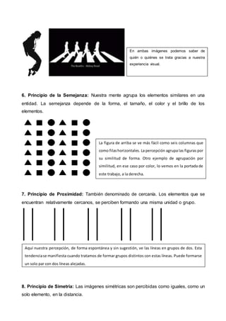 6. Principio de la Semejanza: Nuestra mente agrupa los elementos similares en una
entidad. La semejanza depende de la forma, el tamaño, el color y el brillo de los
elementos.
7. Principio de Proximidad: También denominado de cercanía. Los elementos que se
encuentran relativamente cercanos, se perciben formando una misma unidad o grupo.
8. Principio de Simetría: Las imágenes simétricas son percibidas como iguales, como un
solo elemento, en la distancia.
En ambas imágenes podemos saber de
quién o quiénes se trata gracias a nuestra
experiencia visual.
La figura de arriba se ve más fácil como seis columnas que
como filashorizontales. La percepción agrupa las figuras por
su similitud de forma. Otro ejemplo de agrupación por
similitud, en ese caso por color, lo vemos en la portada de
este trabajo, a la derecha.
Aquí nuestra percepción, de forma espontánea y sin sugestión, ve las líneas en grupos de dos. Esta
tendenciase manifiesta cuando tratamos de formar grupos distintos con estas líneas. Puede formarse
un solo par con dos líneas alejadas.
 