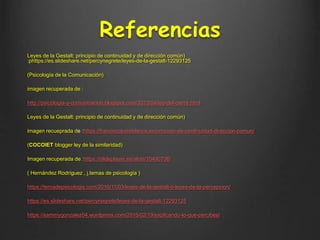Referencias
Leyes de la Gestalt: principio de continuidad y de dirección común)
:phttps://es.slideshare.net/percynegrete/leyes-de-la-gestalt-12293125
(Psicología de la Comunicación)
imagen recuperada de :
http://psicologia-y-comunicacion.blogspot.com/2013/04/ley-del-cierre.html
Leyes de la Gestalt: principio de continuidad y de dirección común)
imagen recueprada de :https://franciscotorreblanca.es/principio-de-continuidad-direccion-comun/
(COCOlET blogger ley de la similaridad)
Imagen recuperada de :https://slideplayer.es/slide/10490706/
( Hernández Rodríguez , j.temas de psicología )
https://temadepsicologia.com/2016/11/03/leyes-de-la-gestalt-o-leyes-de-la-percepcion/
https://es.slideshare.net/percynegrete/leyes-de-la-gestalt-12293125
https://sammygonzalez04.wordpress.com/2015/02/19/explicando-lo-que-percibes/
 