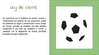 Ley de cierre
Se caracteriza por la tendencia de nuestro cerebro a
complementar los espacios de una composición cuando
los elementos no llegan a cerrarse.Esto ocurre porque
las formas cerradas ya acabadas son más estables
visualmente lo que hace que tendamos a “cerrar” y
completar con la imaginación las formas percibidas
buscando una mejor organización
 