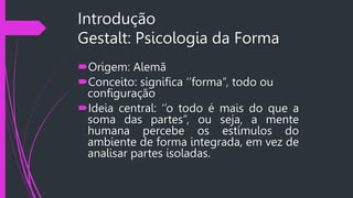 Introdução
Gestalt: Psicologia da Forma
Origem: Alemã
Conceito: significa ‘’forma’’, todo ou
configuração
Ideia central: ‘’o todo é mais do que a
soma das partes’’, ou seja, a mente
humana percebe os estímulos do
ambiente de forma integrada, em vez de
analisar partes isoladas.
 