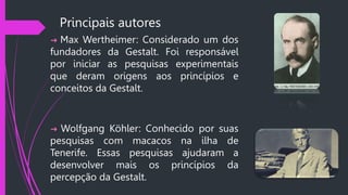 Principais autores
➜ Max Wertheimer: Considerado um dos
fundadores da Gestalt. Foi responsável
por iniciar as pesquisas experimentais
que deram origens aos princípios e
conceitos da Gestalt.
➜ Wolfgang Köhler: Conhecido por suas
pesquisas com macacos na ilha de
Tenerife. Essas pesquisas ajudaram a
desenvolver mais os princípios da
percepção da Gestalt.
 
