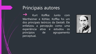 Principais autores
➜ Kurt Koffka: Junto com
Wertheimer e Köhler, Koffka foi um
dos principais teóricos da Gestalt. Ele
enfatizou a percepção como uma
experiência ativa e estudou os
princípios de agrupamento
perceptual.
 