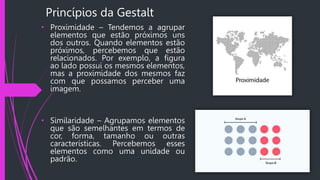 Princípios da Gestalt
• Proximidade – Tendemos a agrupar
elementos que estão próximos uns
dos outros. Quando elementos estão
próximos, percebemos que estão
relacionados. Por exemplo, a figura
ao lado possui os mesmos elementos,
mas a proximidade dos mesmos faz
com que possamos perceber uma
imagem.
• Similaridade – Agrupamos elementos
que são semelhantes em termos de
cor, forma, tamanho ou outras
características. Percebemos esses
elementos como uma unidade ou
padrão.
 