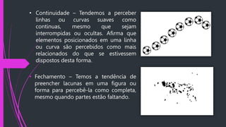 • Continuidade – Tendemos a perceber
linhas ou curvas suaves como
continuas, mesmo que sejam
interrompidas ou ocultas. Afirma que
elementos posicionados em uma linha
ou curva são percebidos como mais
relacionados do que se estivessem
dispostos desta forma.
• Fechamento – Temos a tendência de
preencher lacunas em uma figura ou
forma para percebê-la como completa,
mesmo quando partes estão faltando.
 