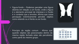 • Figura-fundo – Podemos perceber uma figura
distinta em relação a um fundo, onde a figura
é o elemento principal de interesse e o fundo
é o contexto que a envolve. Afirma que nossa
percepção instintivamente percebe objetos
como estando ou à frente ou ao fundo.
• Princípio da região comum - Afirma que
quando objetos são posicionados dentro da
mesma região fechada estes são percebidos
como parte do mesmo grupo.
 