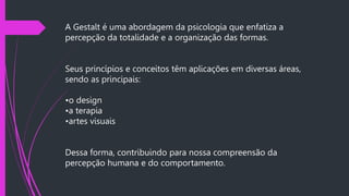 A Gestalt é uma abordagem da psicologia que enfatiza a
percepção da totalidade e a organização das formas.
Seus princípios e conceitos têm aplicações em diversas áreas,
sendo as principais:
•o design
•a terapia
•artes visuais
Dessa forma, contribuindo para nossa compreensão da
percepção humana e do comportamento.
 