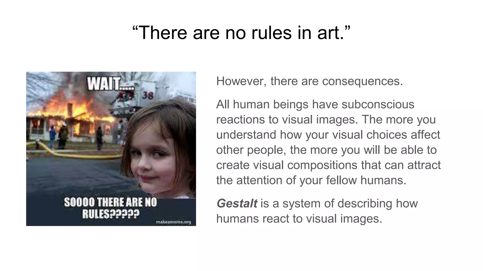 “There are no rules in art.”
However, there are consequences.
All human beings have subconscious
reactions to visual images. The more you
understand how your visual choices affect
other people, the more you will be able to
create visual compositions that can attract
the attention of your fellow humans.
Gestalt is a system of describing how
humans react to visual images.
 