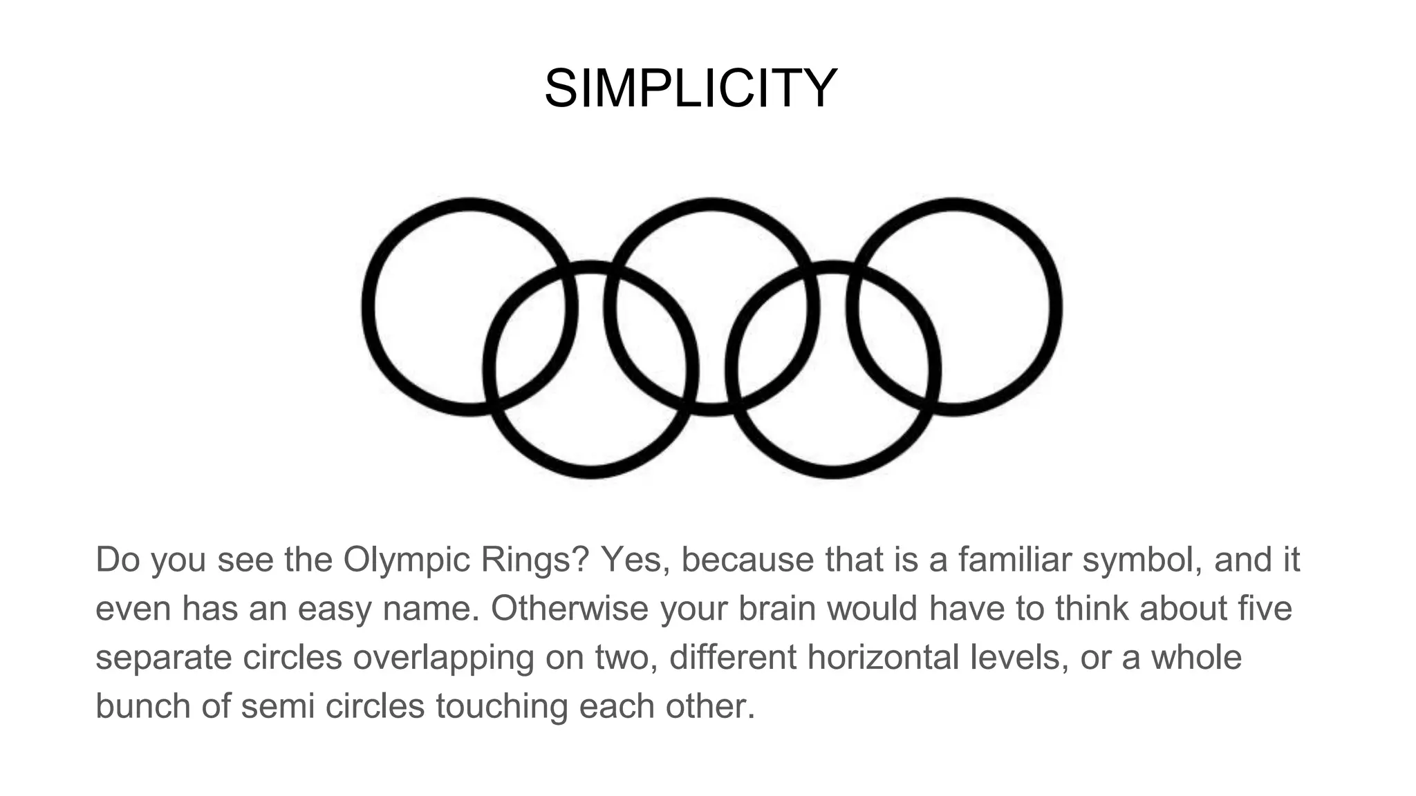SIMPLICITY
Do you see the Olympic Rings? Yes, because that is a familiar symbol, and it
even has an easy name. Otherwise your brain would have to think about five
separate circles overlapping on two, different horizontal levels, or a whole
bunch of semi circles touching each other.
 