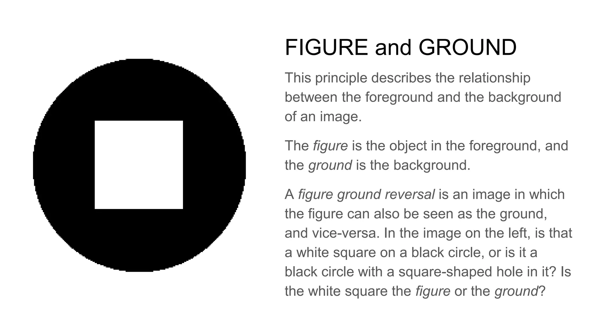 FIGURE and GROUND
This principle describes the relationship
between the foreground and the background
of an image.
The figure is the object in the foreground, and
the ground is the background.
A figure ground reversal is an image in which
the figure can also be seen as the ground,
and vice-versa. In the image on the left, is that
a white square on a black circle, or is it a
black circle with a square-shaped hole in it? Is
the white square the figure or the ground?
 