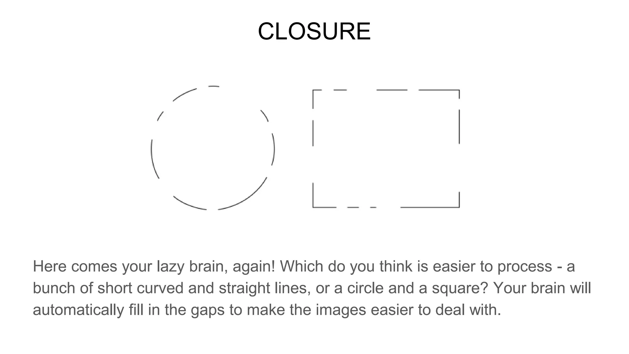 CLOSURE
Here comes your lazy brain, again! Which do you think is easier to process - a
bunch of short curved and straight lines, or a circle and a square? Your brain will
automatically fill in the gaps to make the images easier to deal with.
 