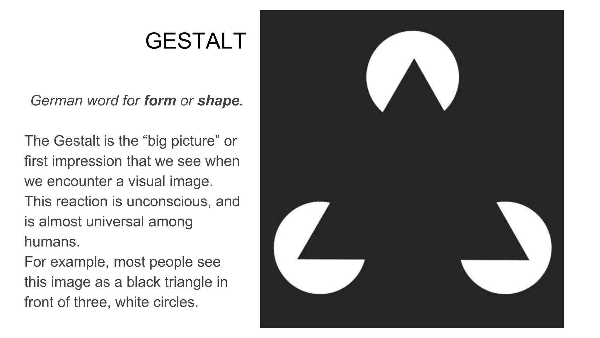GESTALT
German word for form or shape.
The Gestalt is the “big picture” or
first impression that we see when
we encounter a visual image.
This reaction is unconscious, and
is almost universal among
humans.
For example, most people see
this image as a black triangle in
front of three, white circles.
 