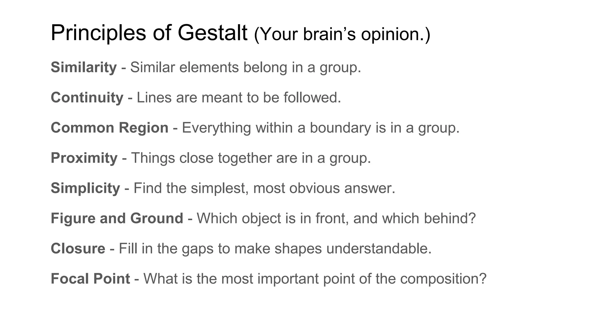 Similarity - Similar elements belong in a group.
Continuity - Lines are meant to be followed.
Common Region - Everything within a boundary is in a group.
Proximity - Things close together are in a group.
Simplicity - Find the simplest, most obvious answer.
Figure and Ground - Which object is in front, and which behind?
Closure - Fill in the gaps to make shapes understandable.
Focal Point - What is the most important point of the composition?
Principles of Gestalt (Your brain’s opinion.)
 