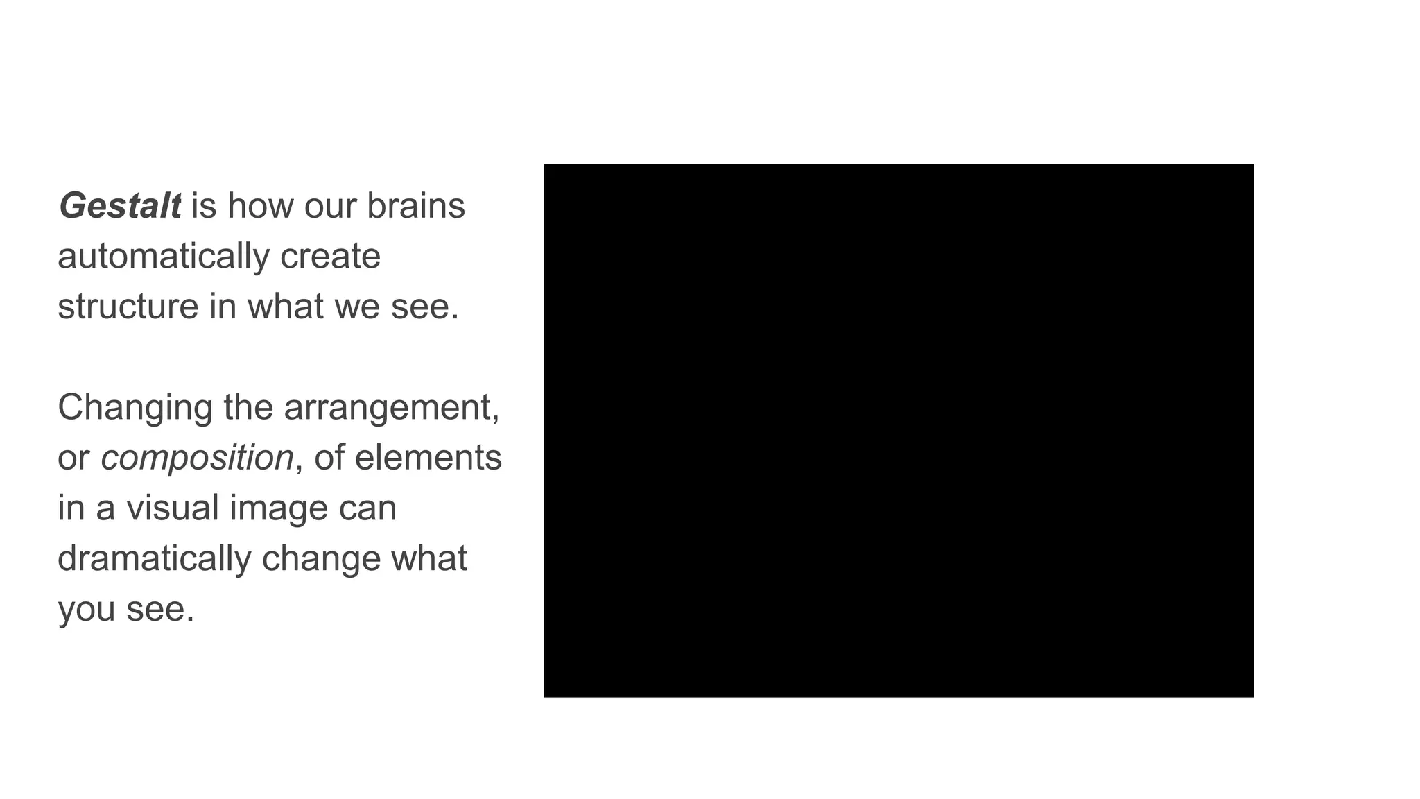 Gestalt is how our brains
automatically create
structure in what we see.
Changing the arrangement,
or composition, of elements
in a visual image can
dramatically change what
you see.
 