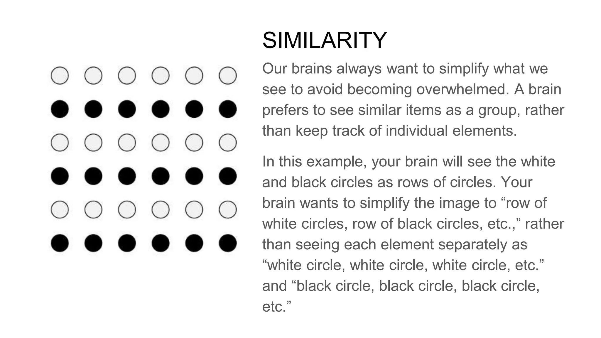 Our brains always want to simplify what we
see to avoid becoming overwhelmed. A brain
prefers to see similar items as a group, rather
than keep track of individual elements.
In this example, your brain will see the white
and black circles as rows of circles. Your
brain wants to simplify the image to “row of
white circles, row of black circles, etc.,” rather
than seeing each element separately as
“white circle, white circle, white circle, etc.”
and “black circle, black circle, black circle,
etc.”
SIMILARITY
 