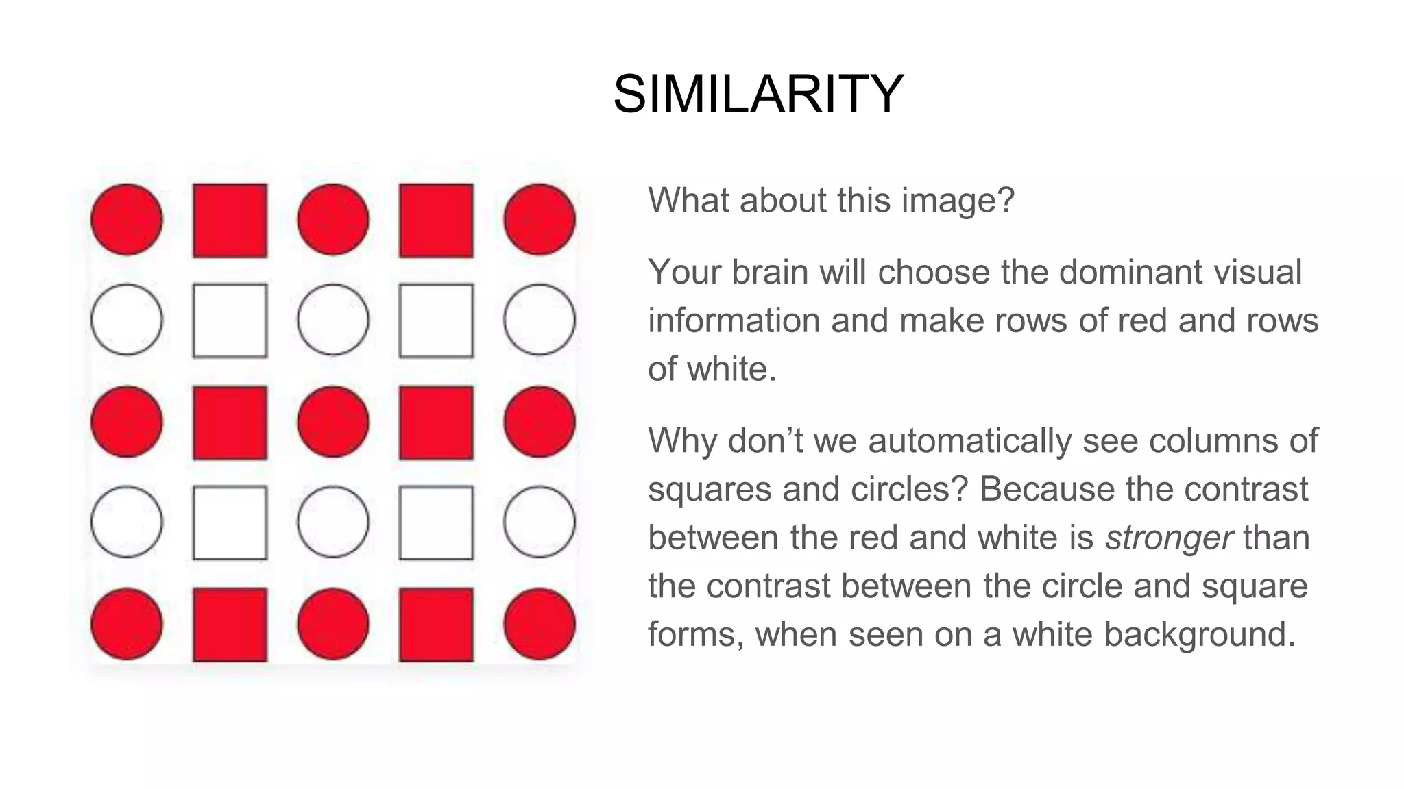 What about this image?
Your brain will choose the dominant visual
information and make rows of red and rows
of white.
Why don’t we automatically see columns of
squares and circles? Because the contrast
between the red and white is stronger than
the contrast between the circle and square
forms, when seen on a white background.
SIMILARITY
 
