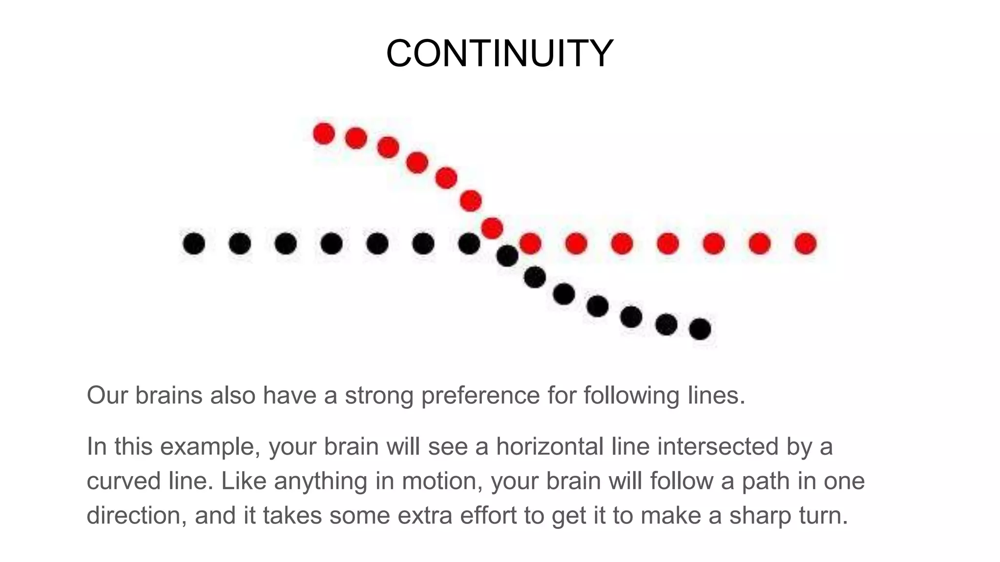 CONTINUITY
Our brains also have a strong preference for following lines.
In this example, your brain will see a horizontal line intersected by a
curved line. Like anything in motion, your brain will follow a path in one
direction, and it takes some extra effort to get it to make a sharp turn.
 
