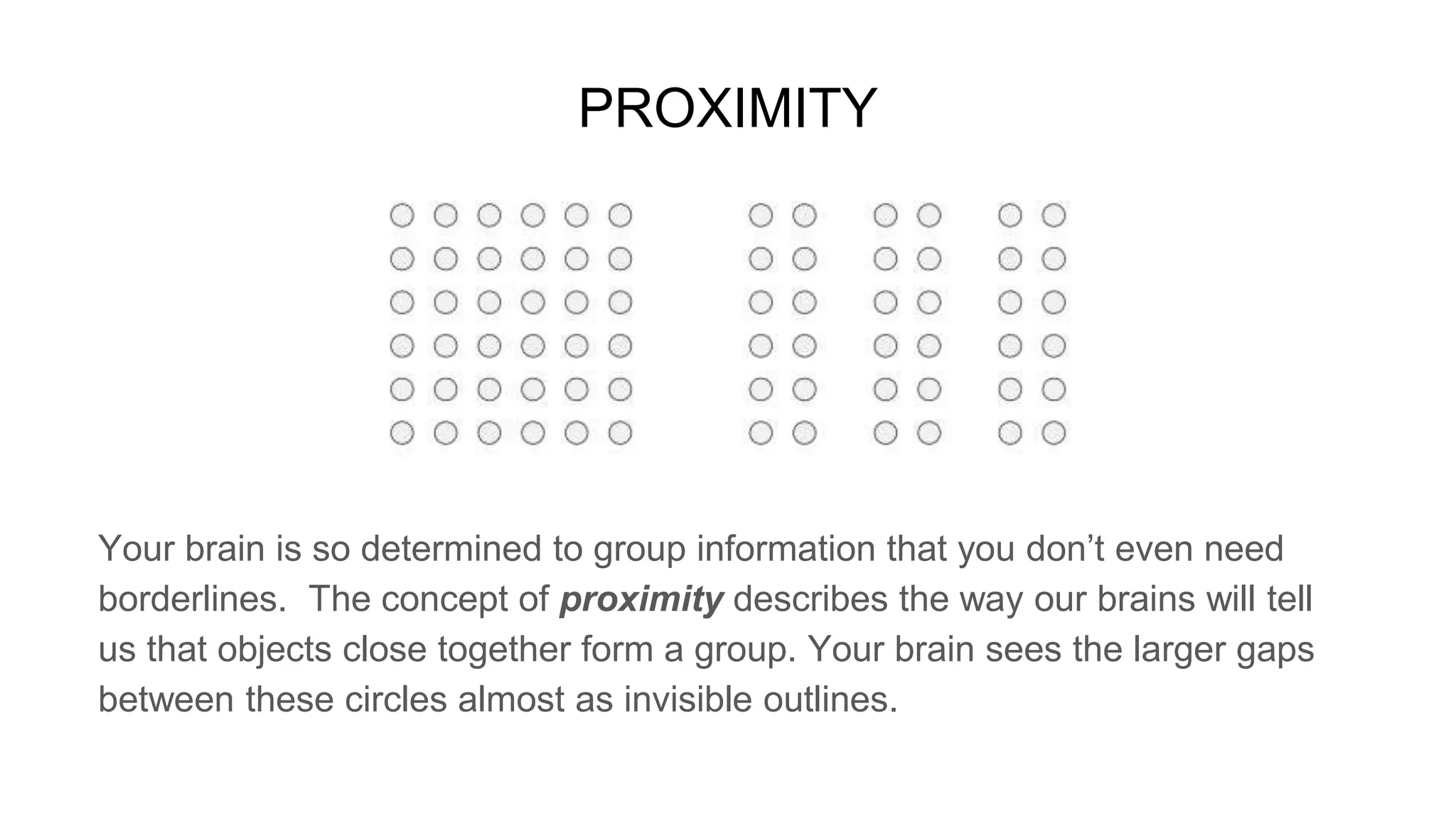 PROXIMITY
Your brain is so determined to group information that you don’t even need
borderlines. The concept of proximity describes the way our brains will tell
us that objects close together form a group. Your brain sees the larger gaps
between these circles almost as invisible outlines.
 