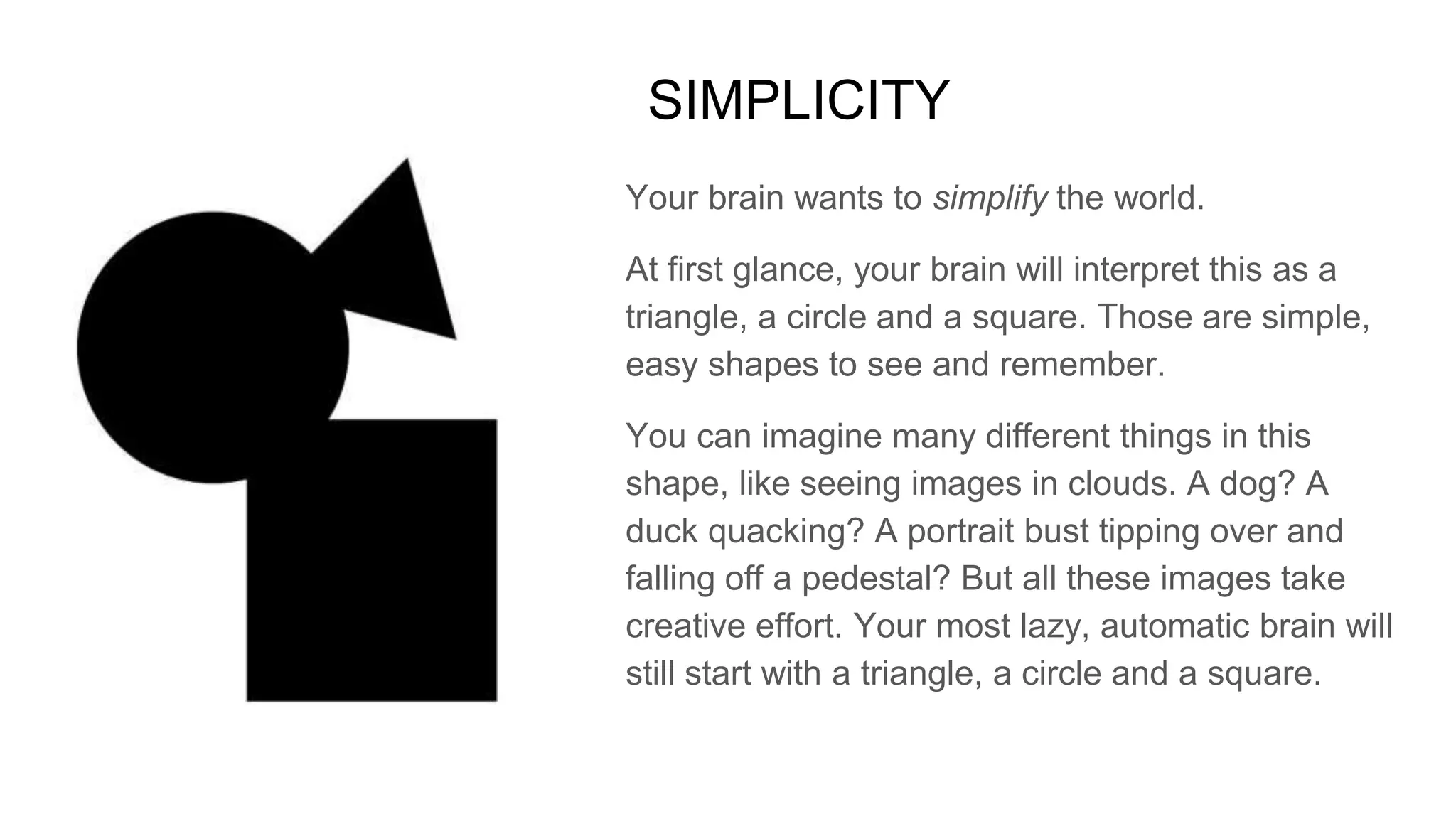 SIMPLICITY
Your brain wants to simplify the world.
At first glance, your brain will interpret this as a
triangle, a circle and a square. Those are simple,
easy shapes to see and remember.
You can imagine many different things in this
shape, like seeing images in clouds. A dog? A
duck quacking? A portrait bust tipping over and
falling off a pedestal? But all these images take
creative effort. Your most lazy, automatic brain will
still start with a triangle, a circle and a square.
 
