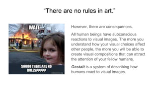 “There are no rules in art.”
However, there are consequences.
All human beings have subconscious
reactions to visual images. The more you
understand how your visual choices affect
other people, the more you will be able to
create visual compositions that can attract
the attention of your fellow humans.
Gestalt is a system of describing how
humans react to visual images.
 