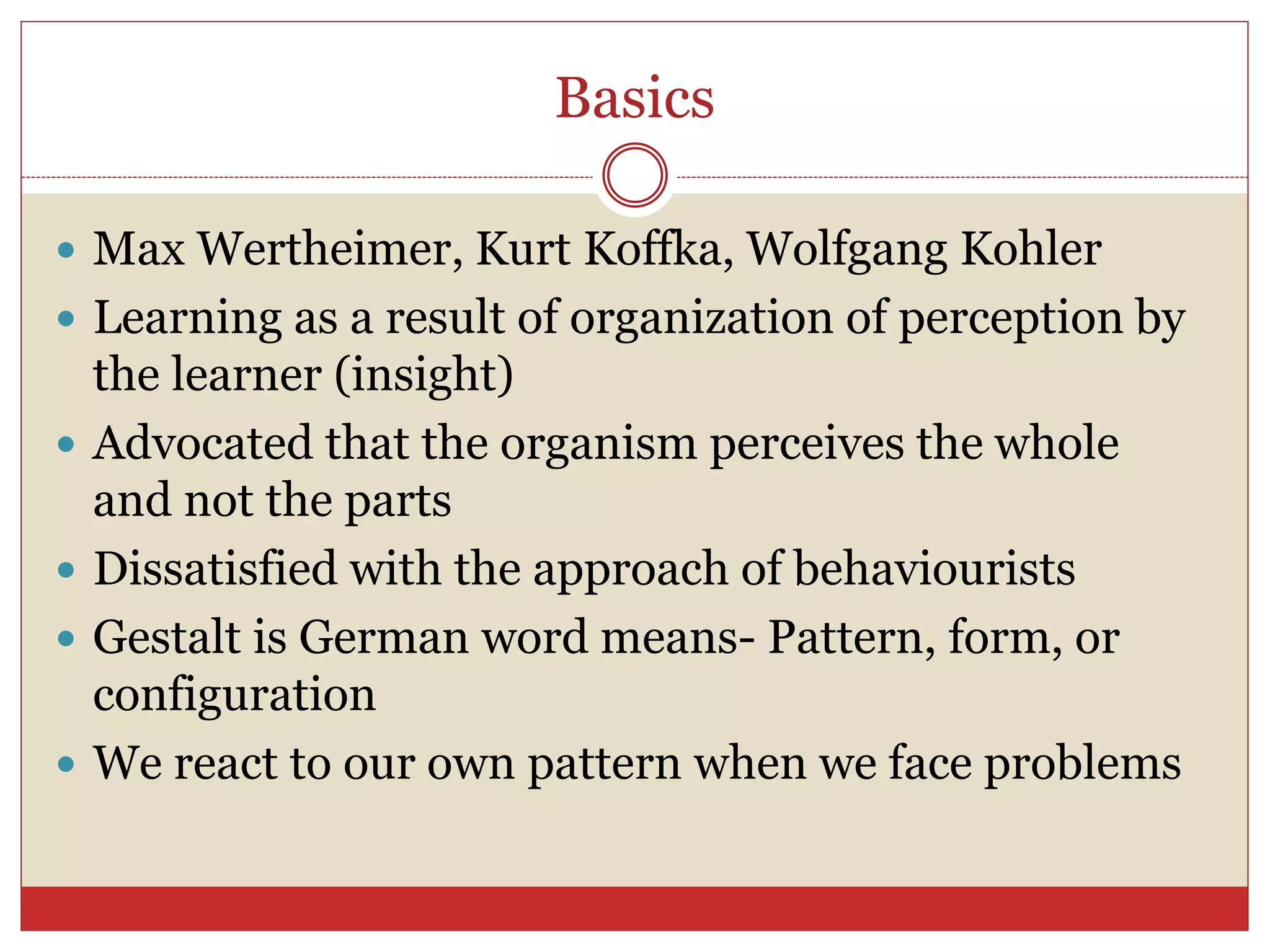 Basics
 Max Wertheimer, Kurt Koffka, Wolfgang Kohler
 Learning as a result of organization of perception by
the learner (insight)
 Advocated that the organism perceives the whole
and not the parts
 Dissatisfied with the approach of behaviourists
 Gestalt is German word means- Pattern, form, or
configuration
 We react to our own pattern when we face problems
 