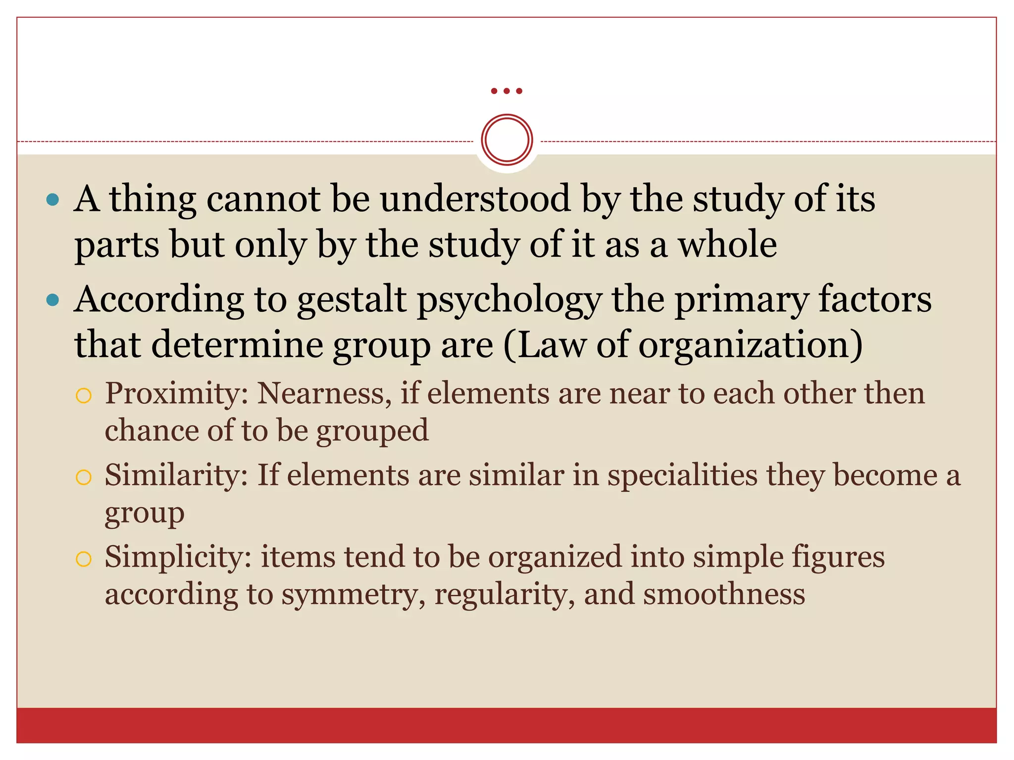 ...
 A thing cannot be understood by the study of its
parts but only by the study of it as a whole
 According to gestalt psychology the primary factors
that determine group are (Law of organization)
 Proximity: Nearness, if elements are near to each other then
chance of to be grouped
 Similarity: If elements are similar in specialities they become a
group
 Simplicity: items tend to be organized into simple figures
according to symmetry, regularity, and smoothness
 