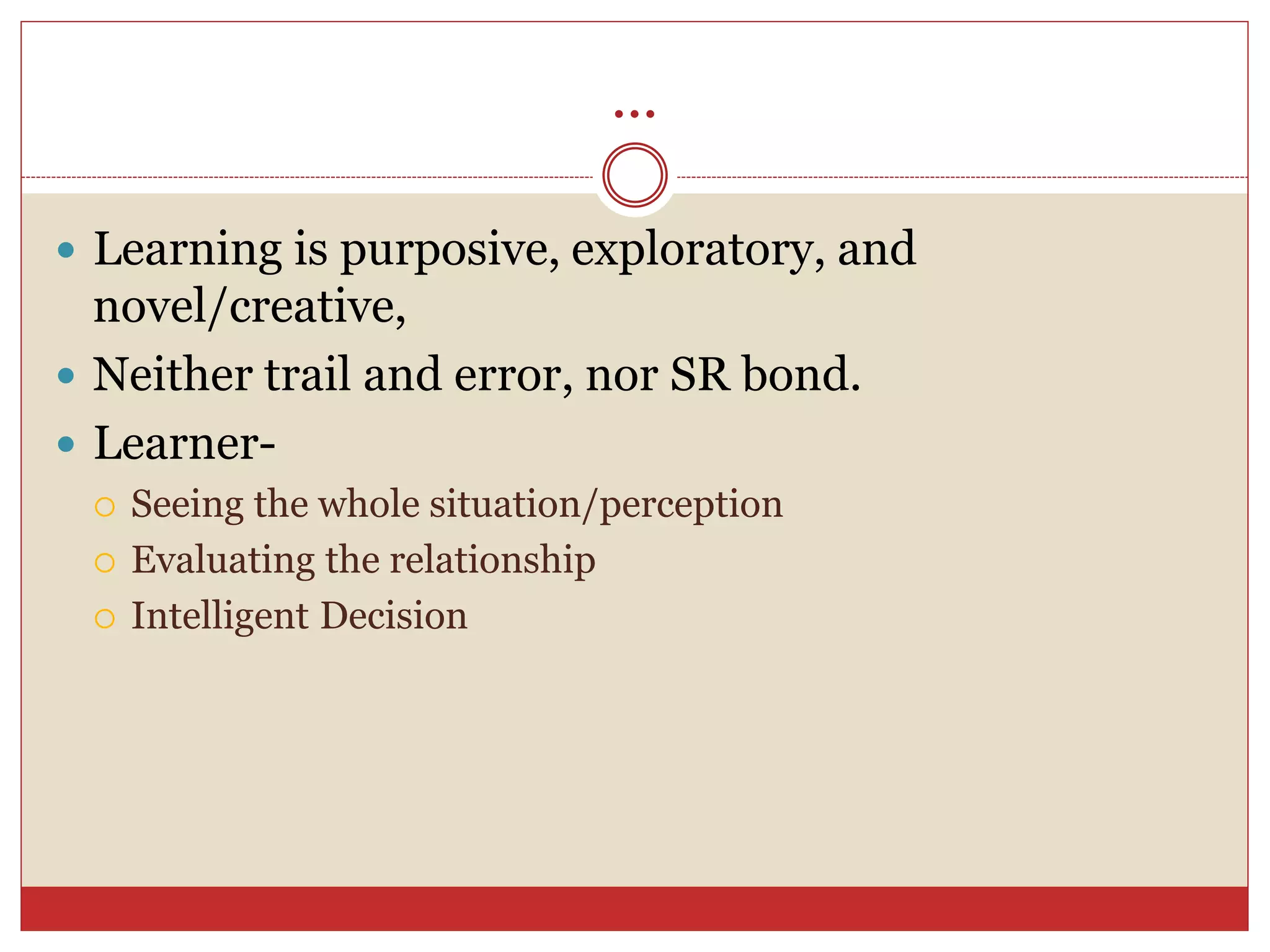 ...
 Learning is purposive, exploratory, and
novel/creative,
 Neither trail and error, nor SR bond.
 Learner-
 Seeing the whole situation/perception
 Evaluating the relationship
 Intelligent Decision
 