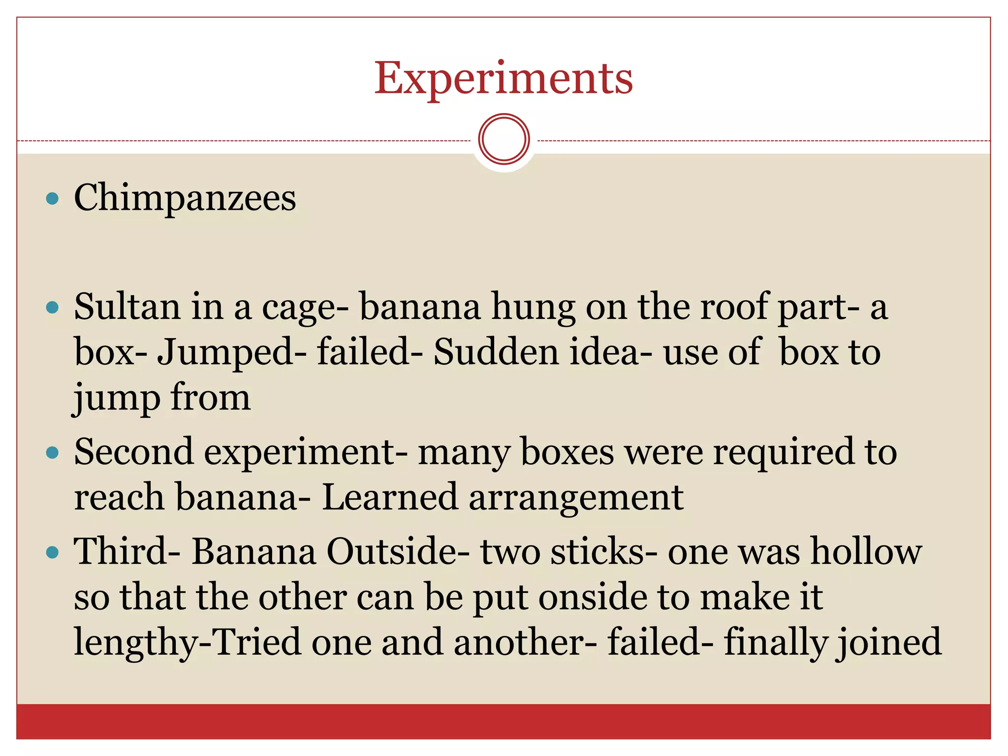 Experiments
 Chimpanzees
 Sultan in a cage- banana hung on the roof part- a
box- Jumped- failed- Sudden idea- use of box to
jump from
 Second experiment- many boxes were required to
reach banana- Learned arrangement
 Third- Banana Outside- two sticks- one was hollow
so that the other can be put onside to make it
lengthy-Tried one and another- failed- finally joined
 